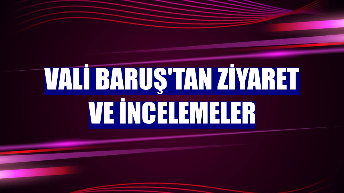 Vali Baruş'tan ziyaret ve incelemeler