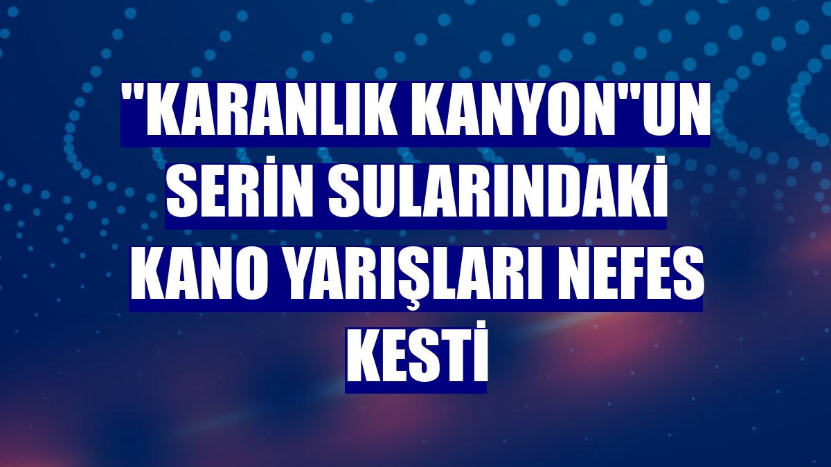 "Karanlık kanyon"un serin sularındaki kano yarışları nefes kesti
