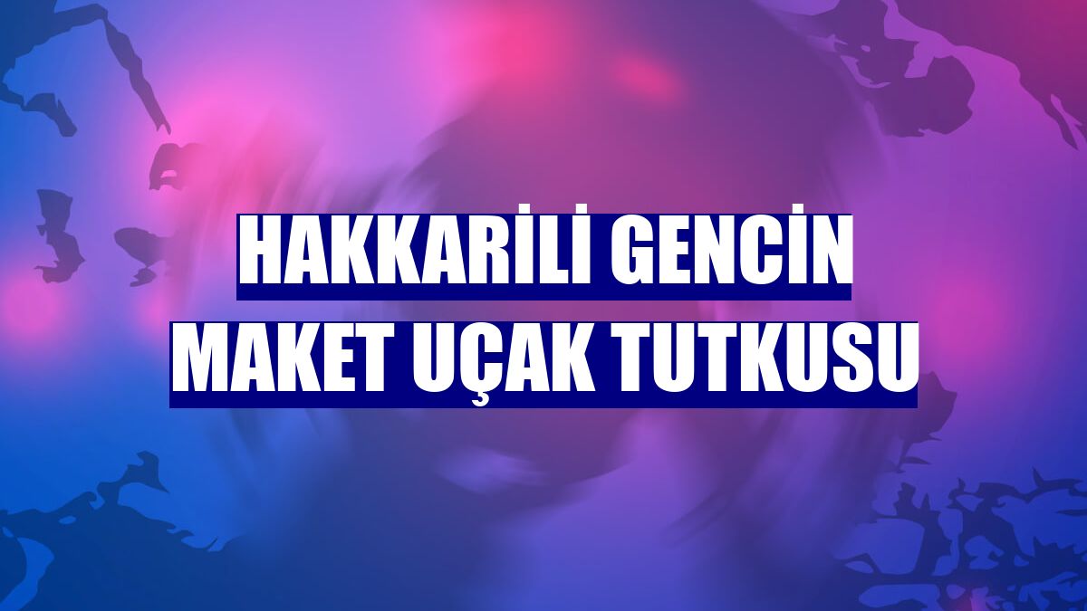 Hakkarili gencin maket uçak tutkusu