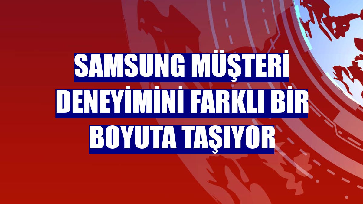 Samsung müşteri deneyimini farklı bir boyuta taşıyor