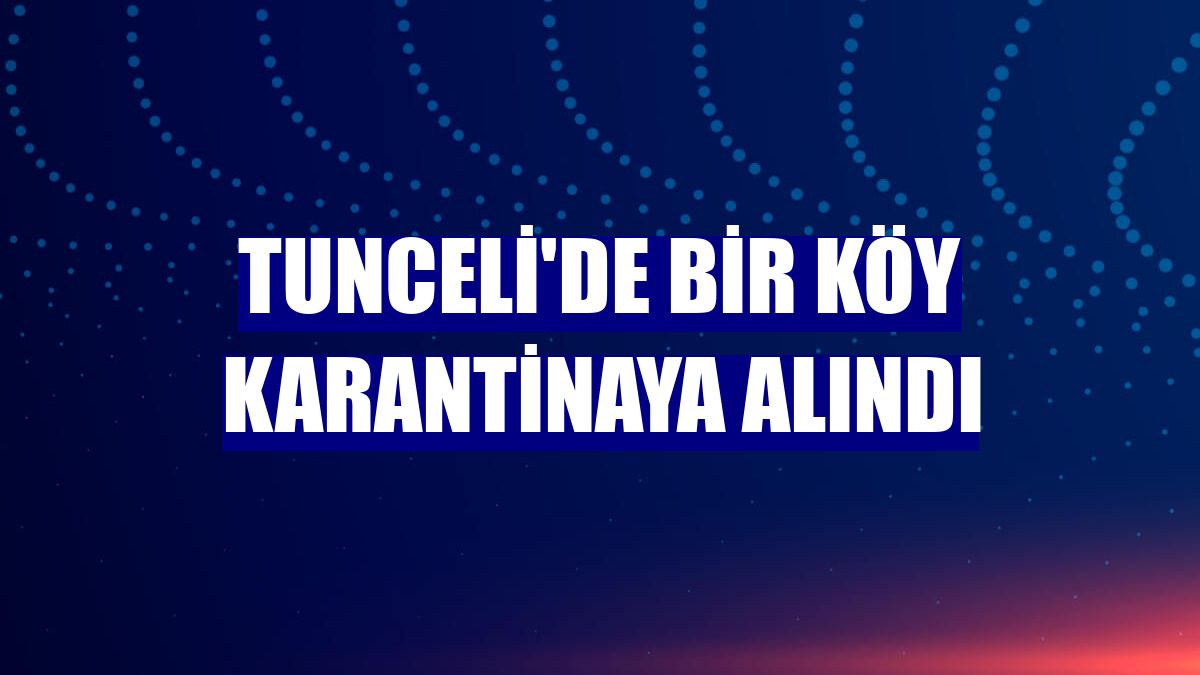 Tunceli'de bir köy karantinaya alındı