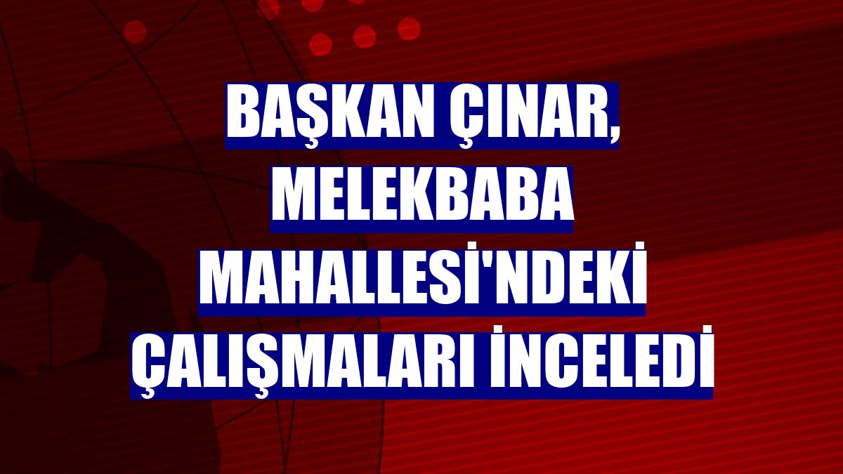 Başkan Çınar, Melekbaba Mahallesi'ndeki çalışmaları inceledi
