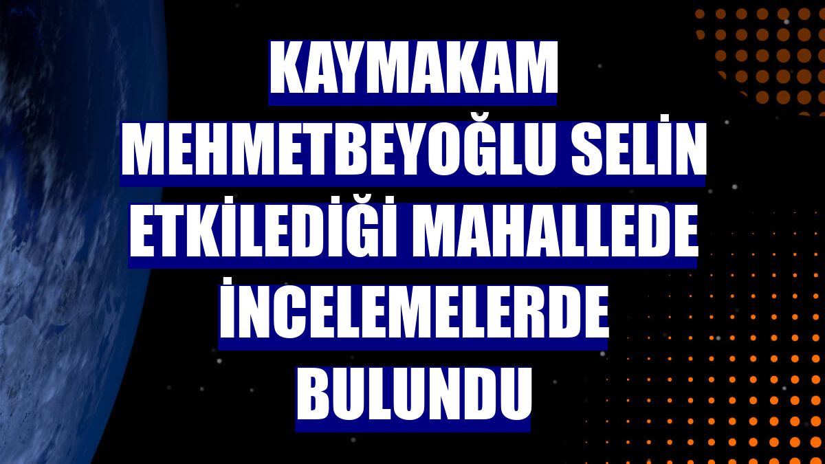 Kaymakam Mehmetbeyoğlu selin etkilediği mahallede incelemelerde bulundu