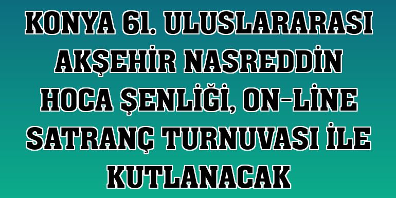 Konya 61. Uluslararası Akşehir Nasreddin Hoca Şenliği, on-line satranç turnuvası ile kutlanacak