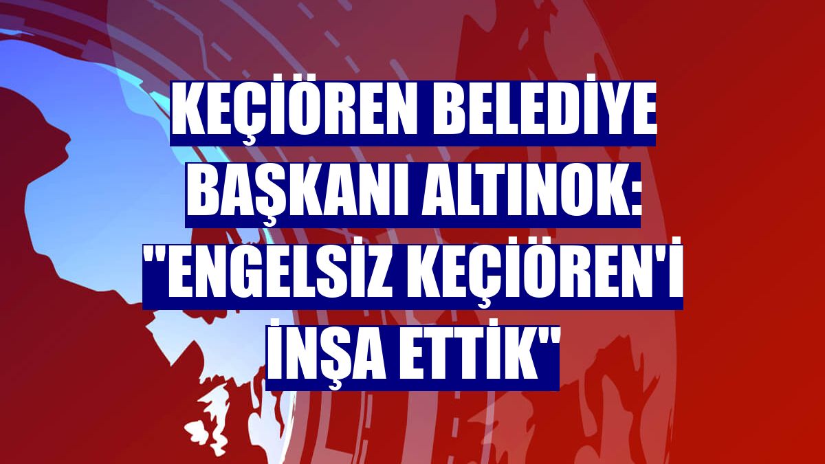 Keçiören Belediye Başkanı Altınok: "Engelsiz Keçiören'i inşa ettik"