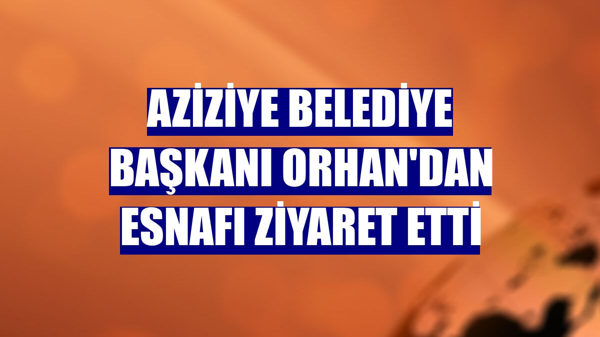 Aziziye Belediye Başkanı Orhan'dan esnafı ziyaret etti