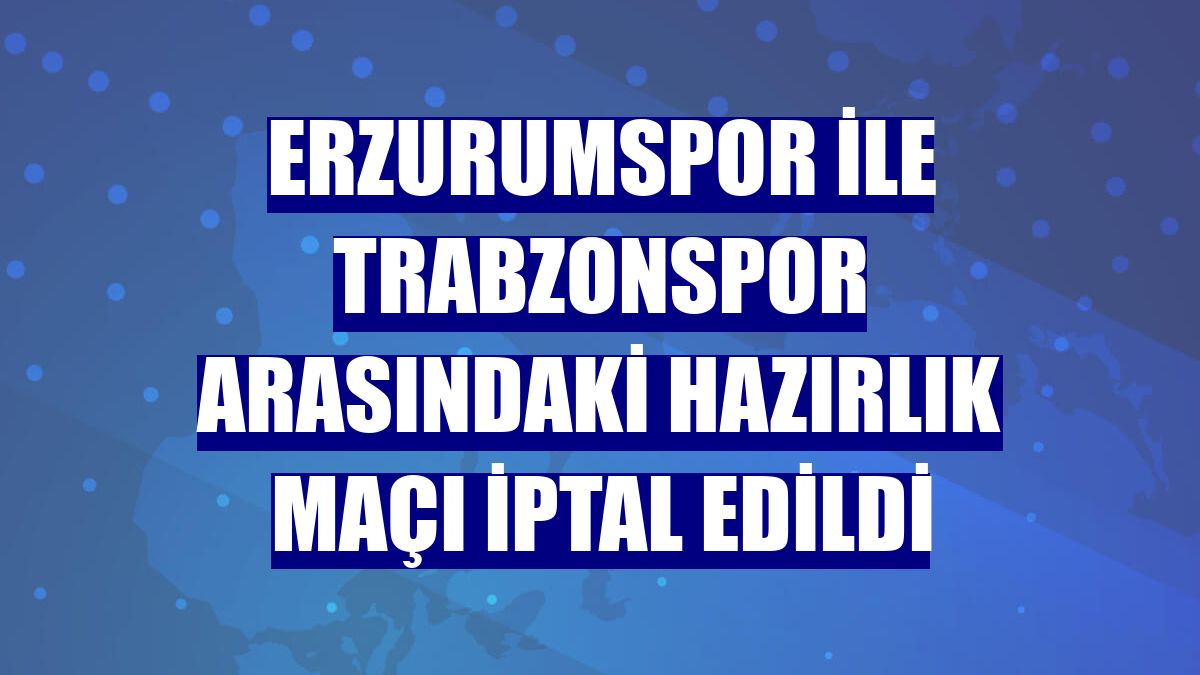 Erzurumspor ile Trabzonspor arasındaki hazırlık maçı iptal edildi