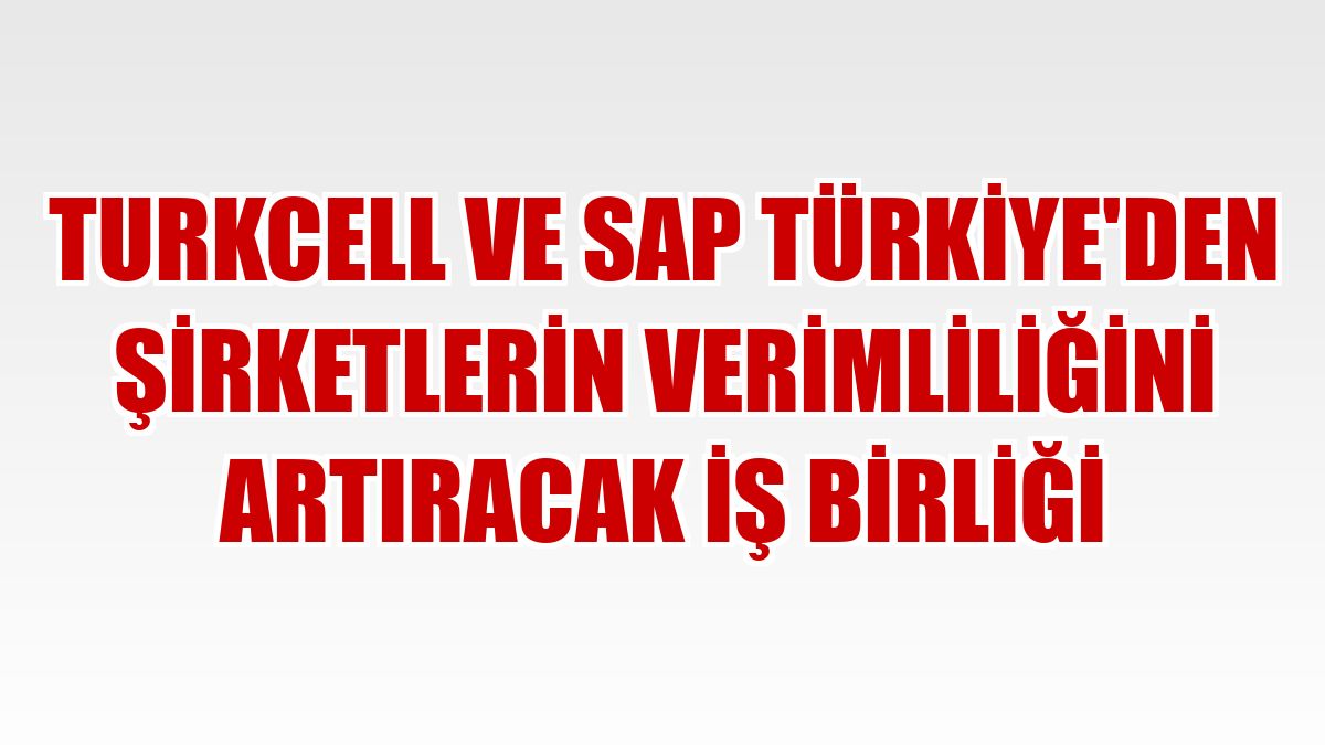Turkcell ve SAP Türkiye'den şirketlerin verimliliğini artıracak iş birliği