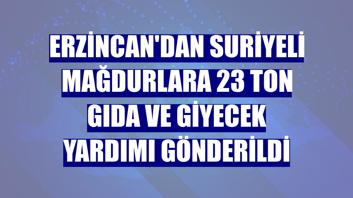 Erzincan'dan Suriyeli mağdurlara 23 ton gıda ve giyecek yardımı gönderildi