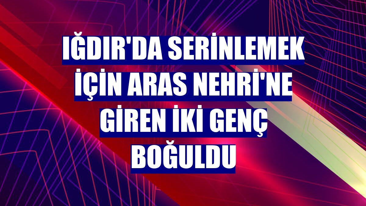 Iğdır'da serinlemek için Aras Nehri'ne giren iki genç boğuldu