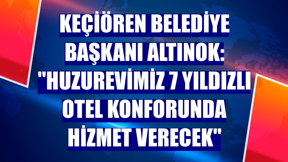 Keçiören Belediye Başkanı Altınok: "Huzurevimiz 7 yıldızlı otel konforunda hizmet verecek"