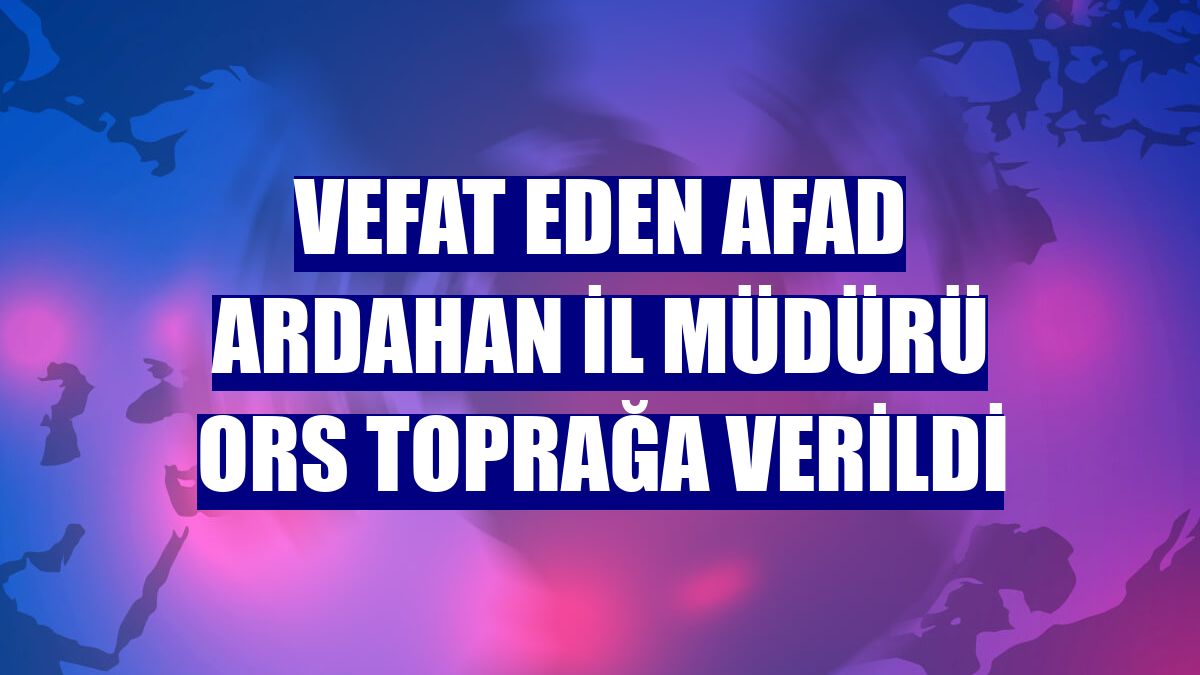 Vefat eden AFAD Ardahan İl Müdürü Ors toprağa verildi