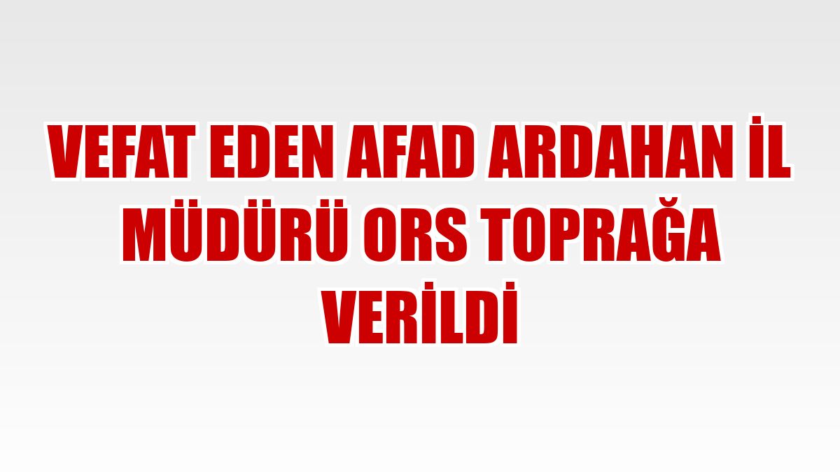 Vefat eden AFAD Ardahan İl Müdürü Ors toprağa verildi