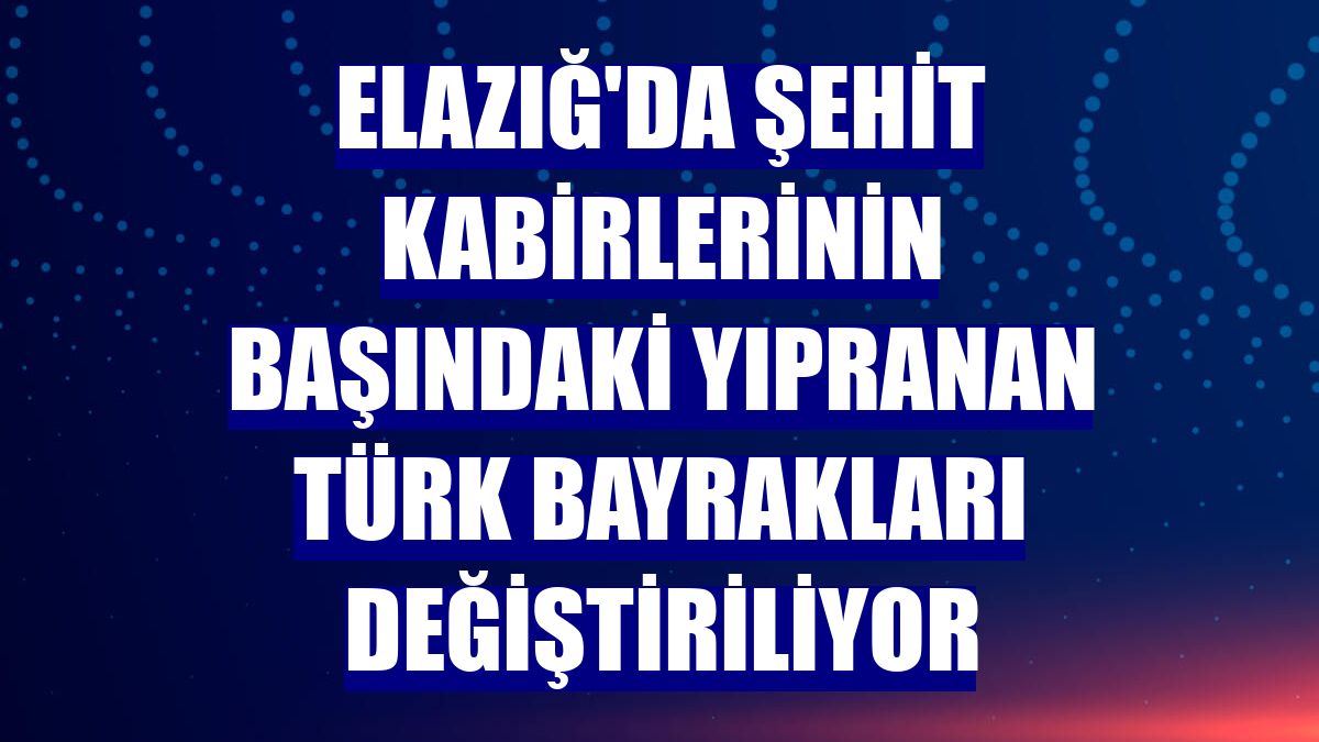 Elazığ'da şehit kabirlerinin başındaki yıpranan Türk bayrakları değiştiriliyor