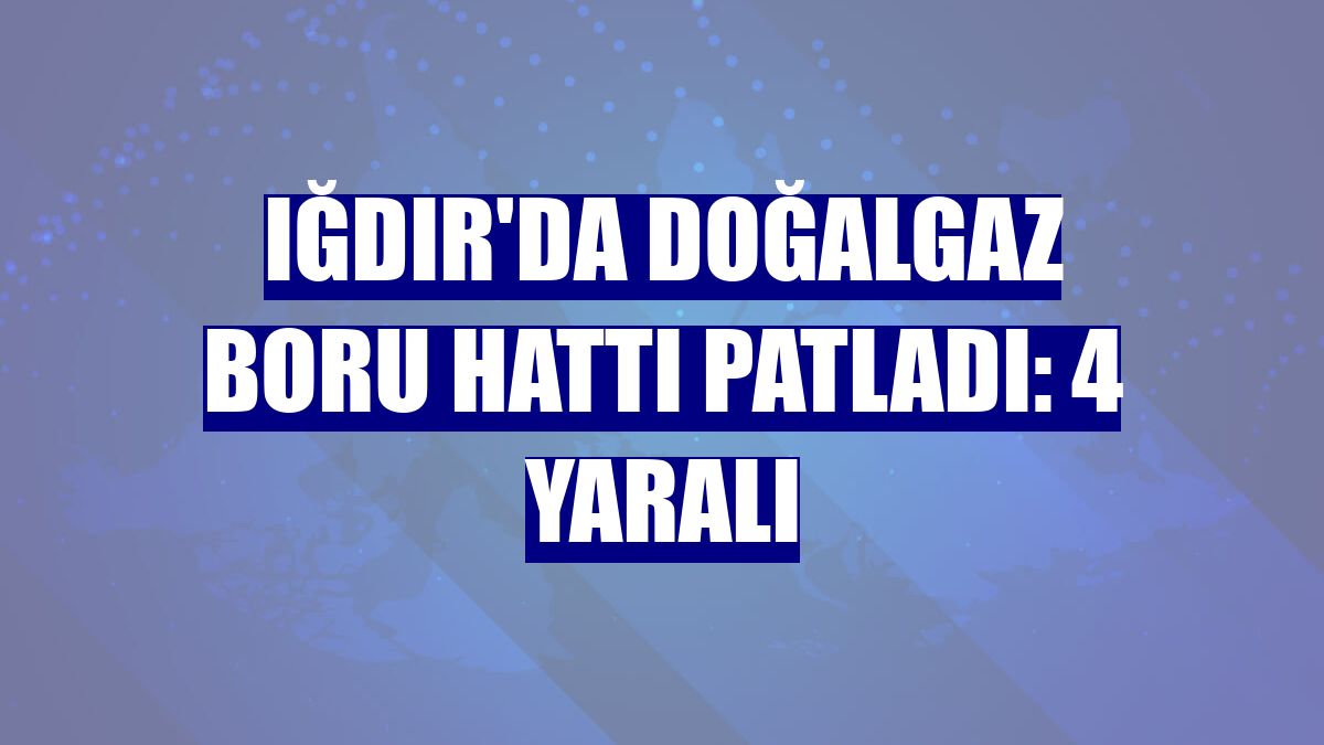 Iğdır'da doğalgaz boru hattı patladı: 4 yaralı