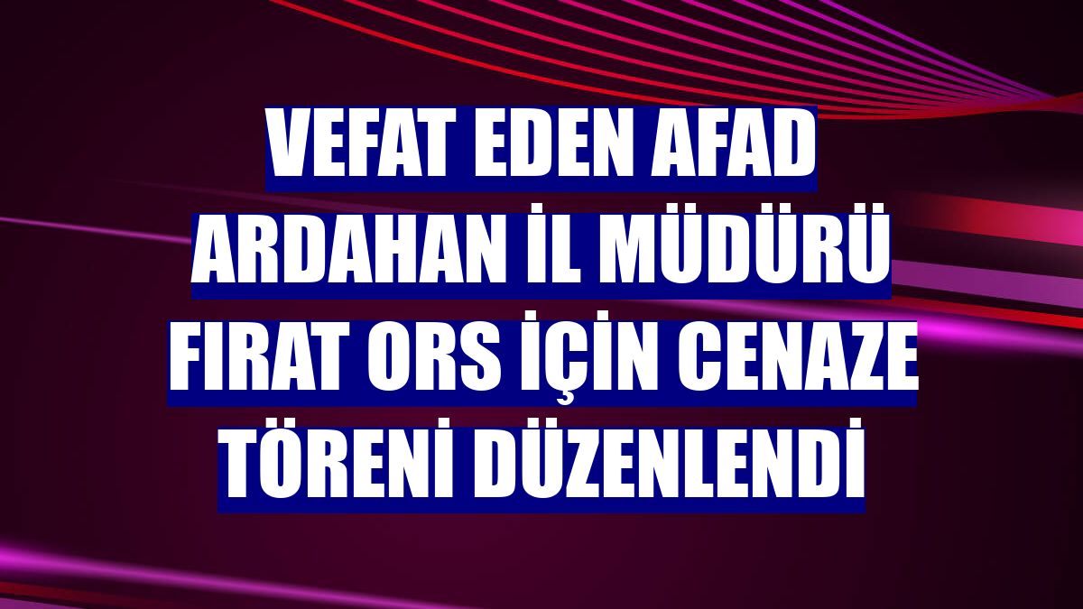 Vefat eden AFAD Ardahan İl Müdürü Fırat Ors için cenaze töreni düzenlendi