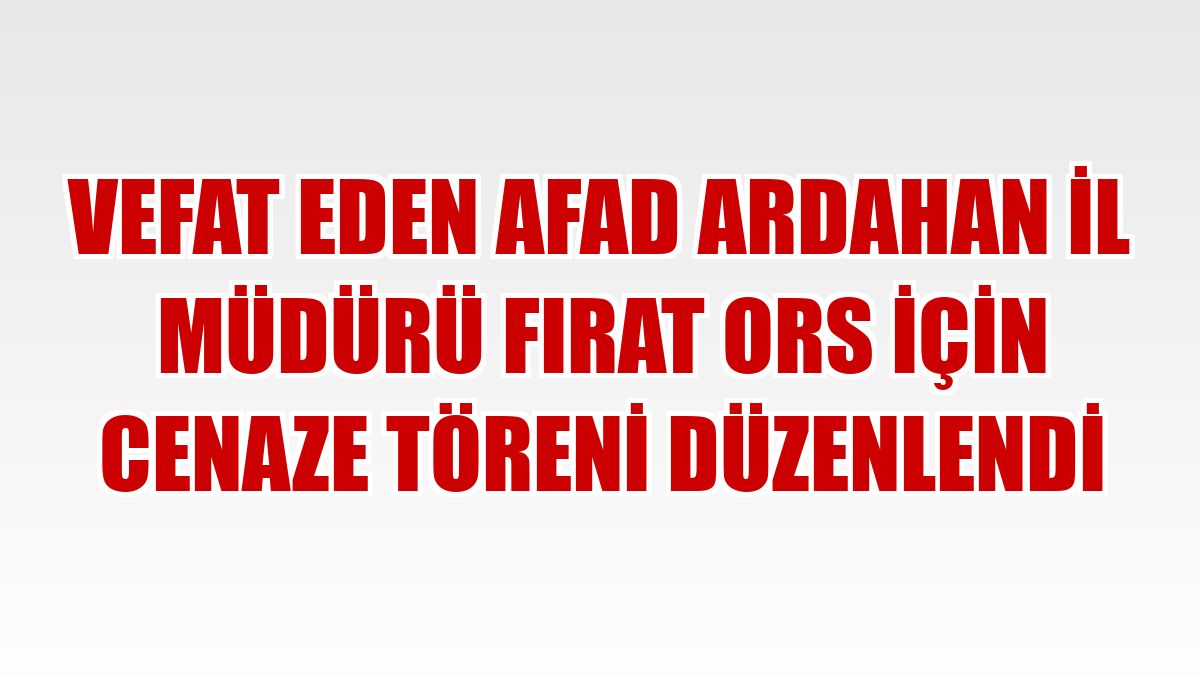 Vefat eden AFAD Ardahan İl Müdürü Fırat Ors için cenaze töreni düzenlendi
