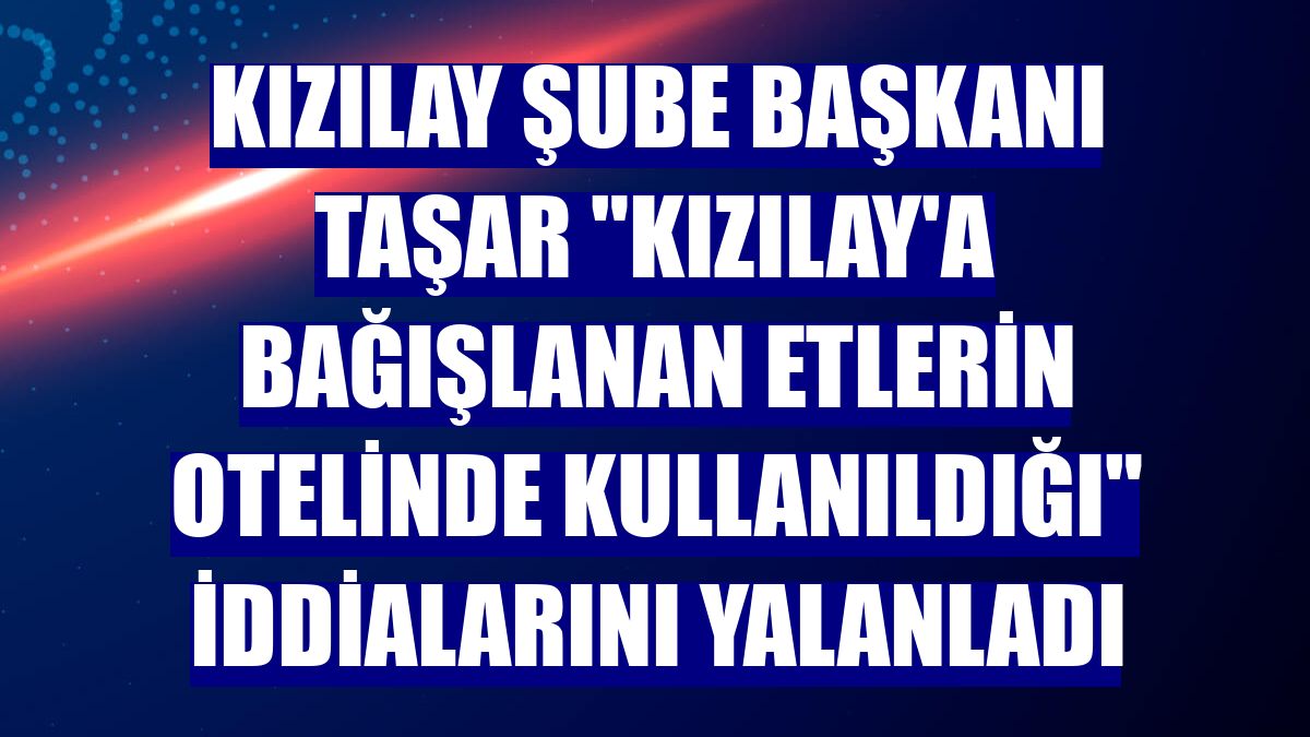 Kızılay Şube Başkanı Taşar "Kızılay'a bağışlanan etlerin otelinde kullanıldığı" iddialarını yalanladı