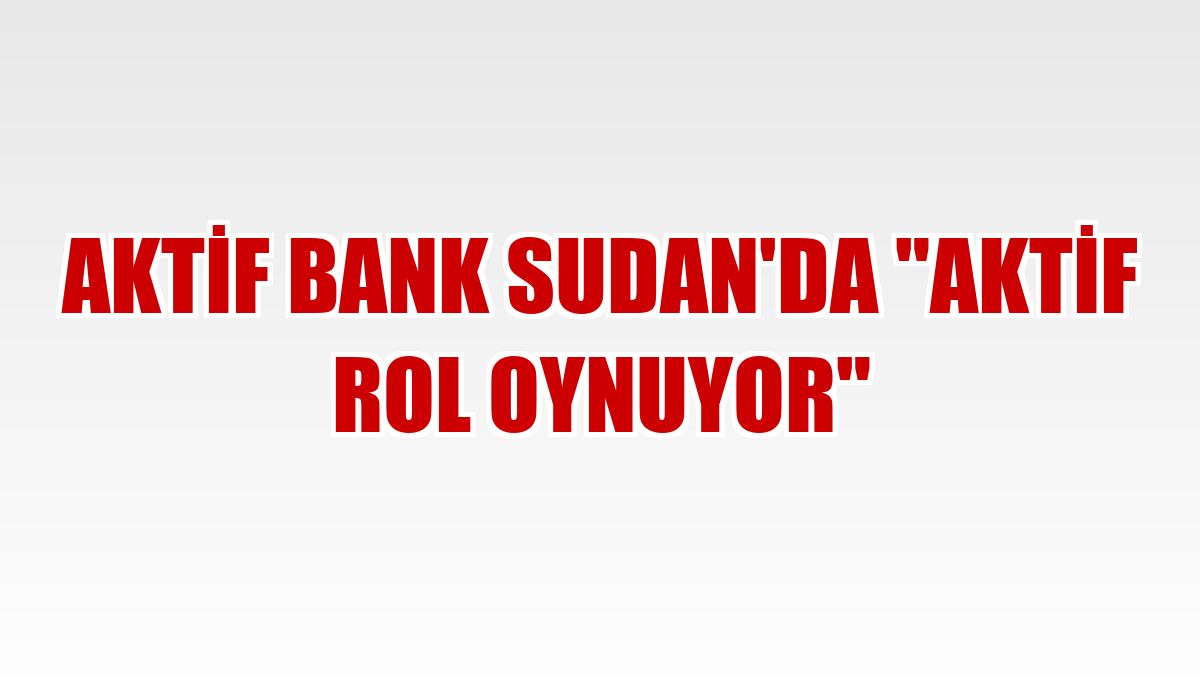 Aktif Bank Sudan'da 'aktif rol oynuyor'
