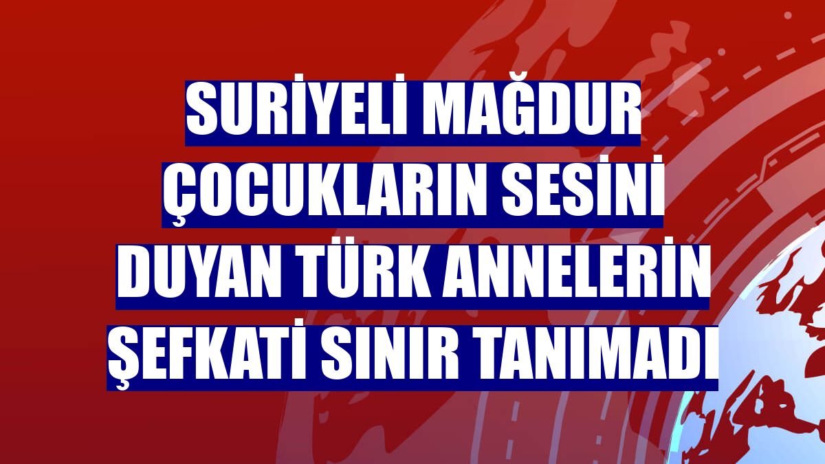 Suriyeli mağdur çocukların sesini duyan Türk annelerin şefkati sınır tanımadı