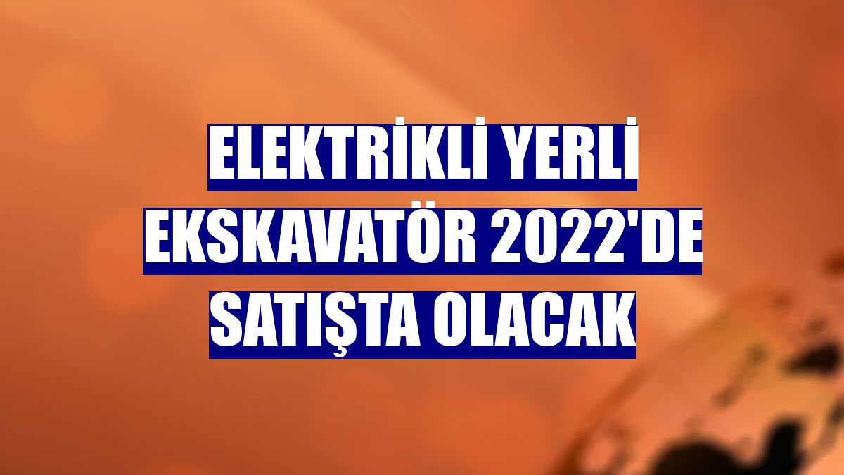 Elektrikli yerli ekskavatör 2022'de satışta olacak
