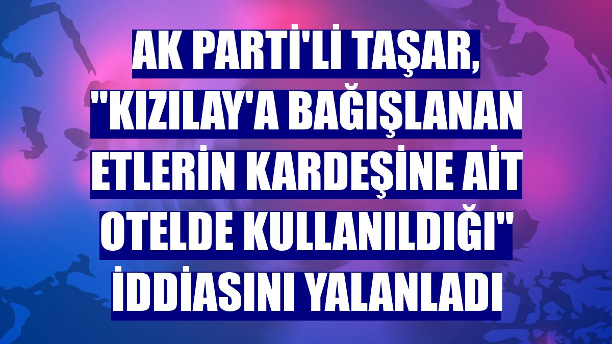AK Parti'li Taşar, "Kızılay'a bağışlanan etlerin kardeşine ait otelde kullanıldığı" iddiasını yalanladı