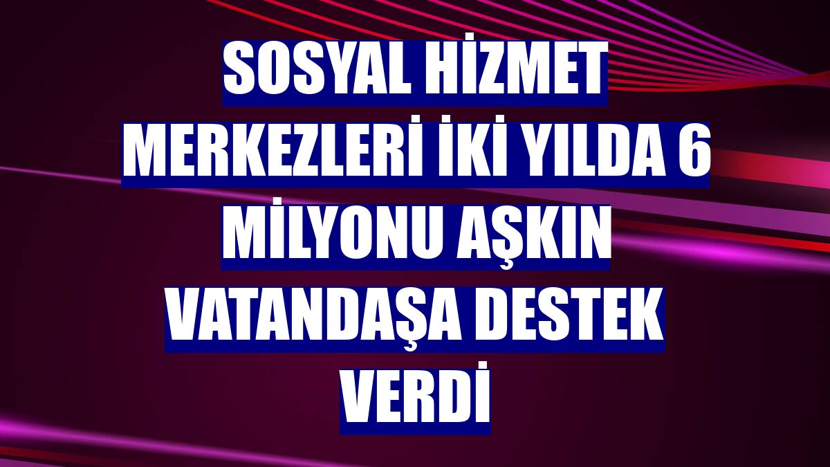 Sosyal Hizmet Merkezleri iki yılda 6 milyonu aşkın vatandaşa destek verdi