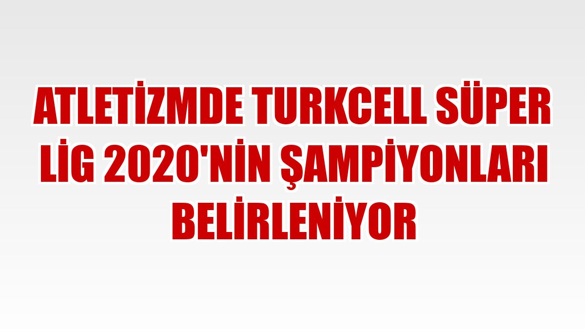 Atletizmde Turkcell Süper Lig 2020'nin şampiyonları belirleniyor