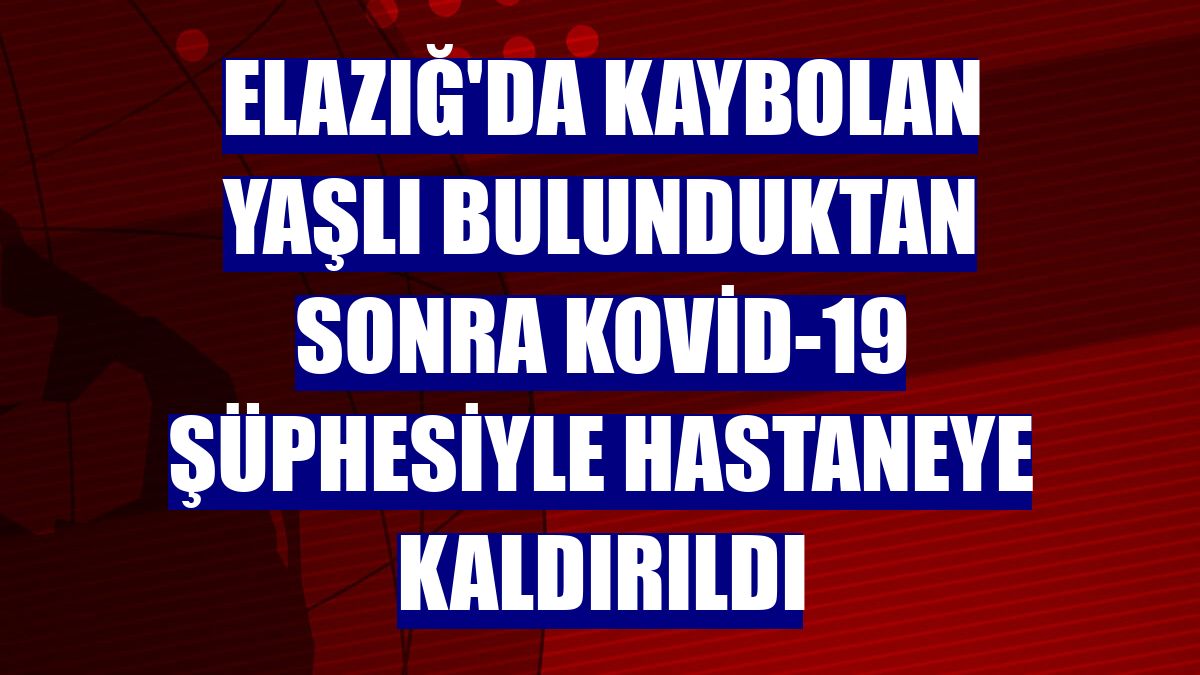 Elazığ'da kaybolan yaşlı bulunduktan sonra Kovid-19 şüphesiyle hastaneye kaldırıldı