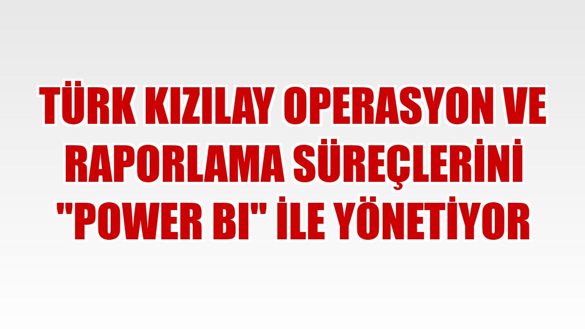Türk Kızılay operasyon ve raporlama süreçlerini 'Power BI' ile yönetiyor