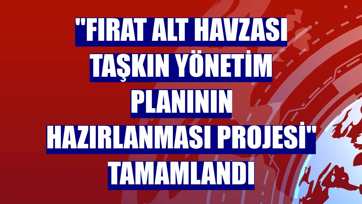 "Fırat Alt Havzası Taşkın Yönetim Planının Hazırlanması Projesi" tamamlandı
