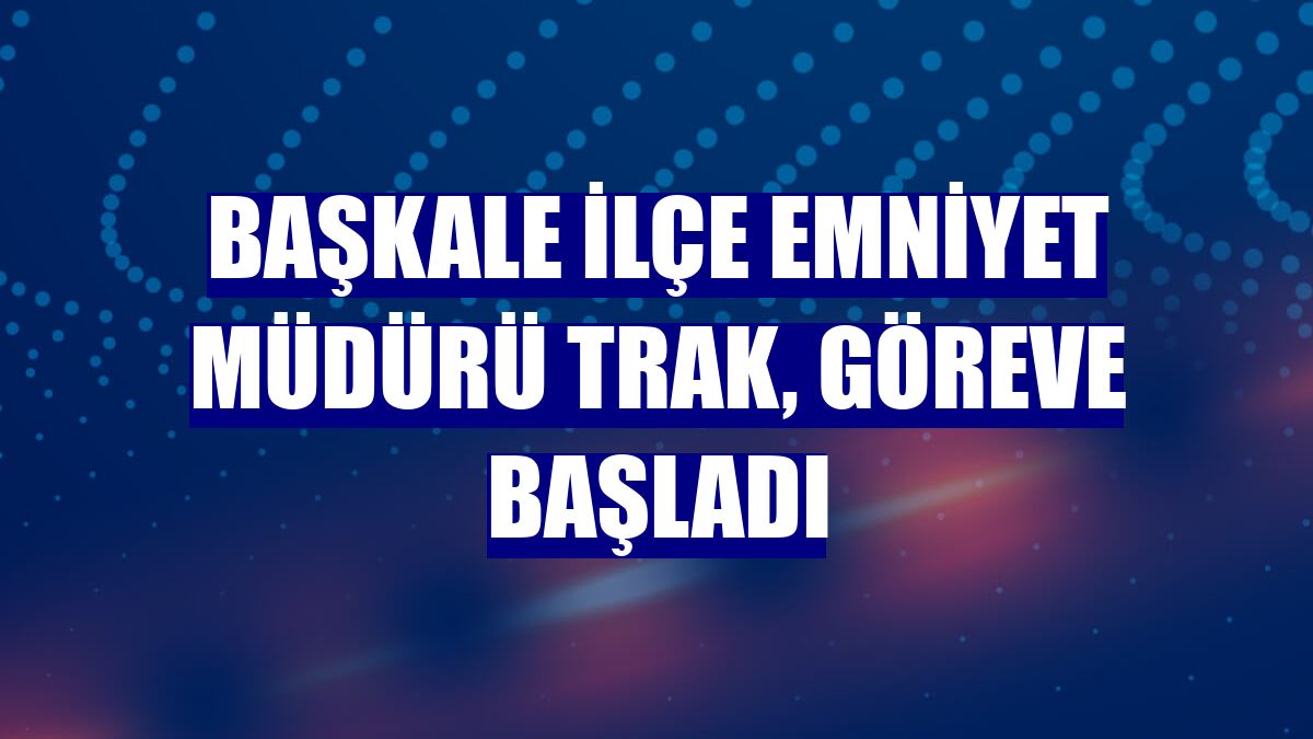 Başkale İlçe Emniyet Müdürü Trak, göreve başladı