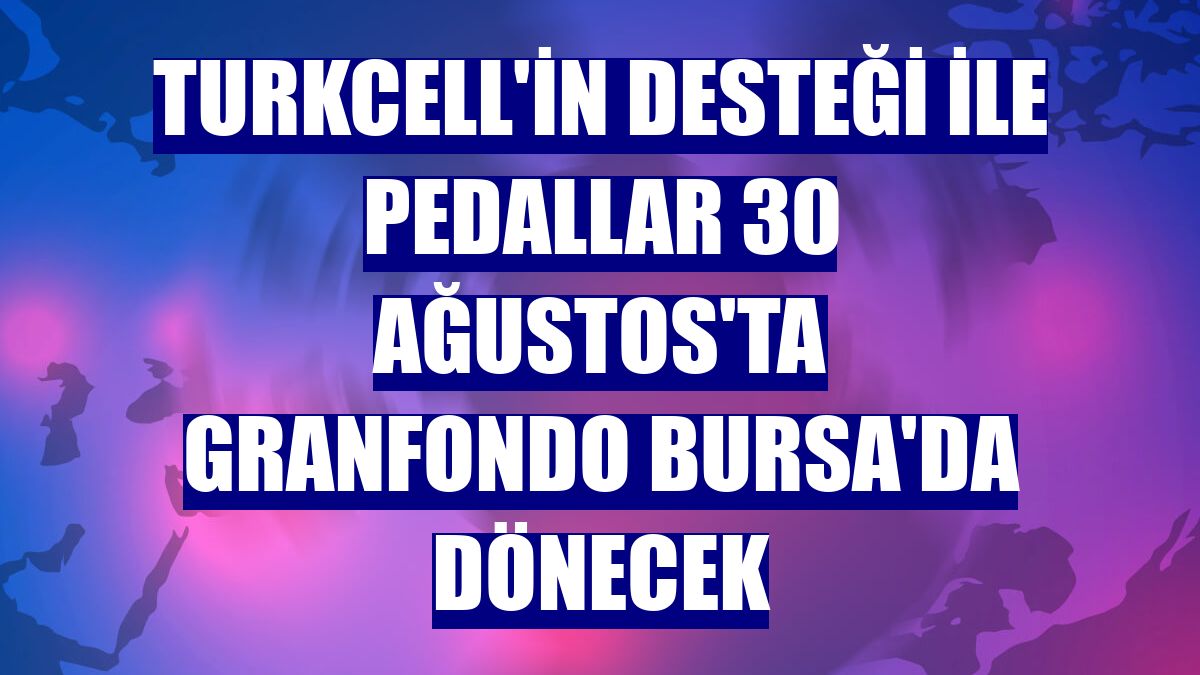 Turkcell'in desteği ile pedallar 30 Ağustos'ta GranFondo Bursa'da dönecek