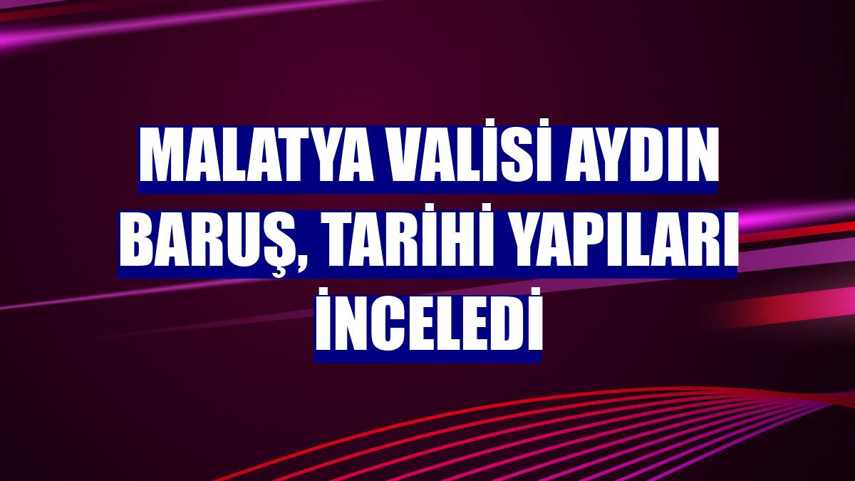 Malatya Valisi Aydın Baruş, tarihi yapıları inceledi