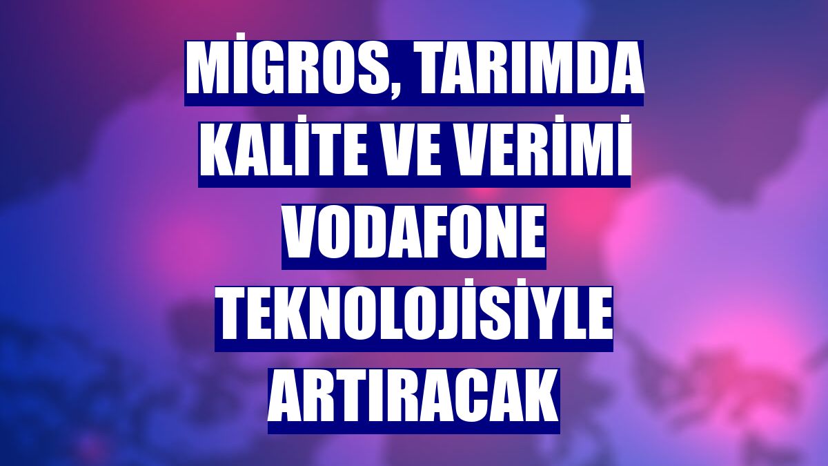 Migros, tarımda kalite ve verimi Vodafone teknolojisiyle artıracak