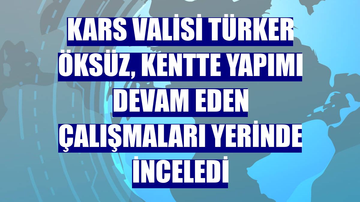 Kars Valisi Türker Öksüz, kentte yapımı devam eden çalışmaları yerinde inceledi