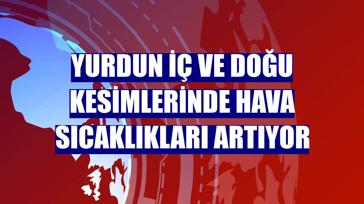 Yurdun iç ve doğu kesimlerinde hava sıcaklıkları artıyor