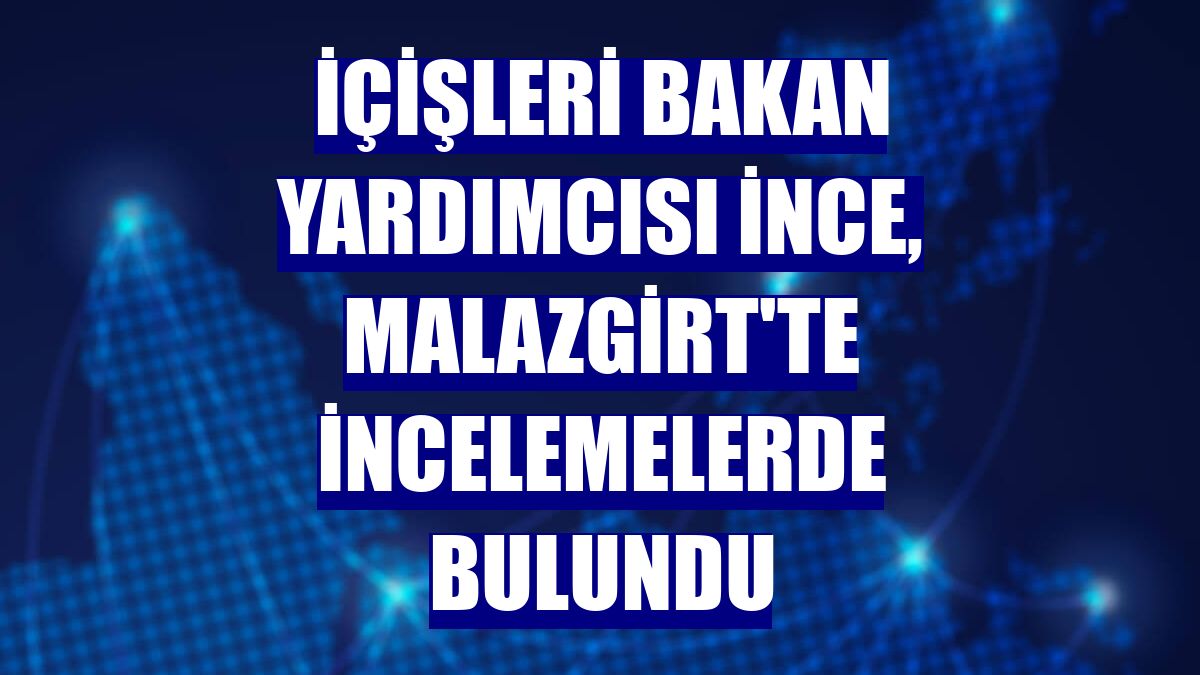 İçişleri Bakan Yardımcısı İnce, Malazgirt'te incelemelerde bulundu