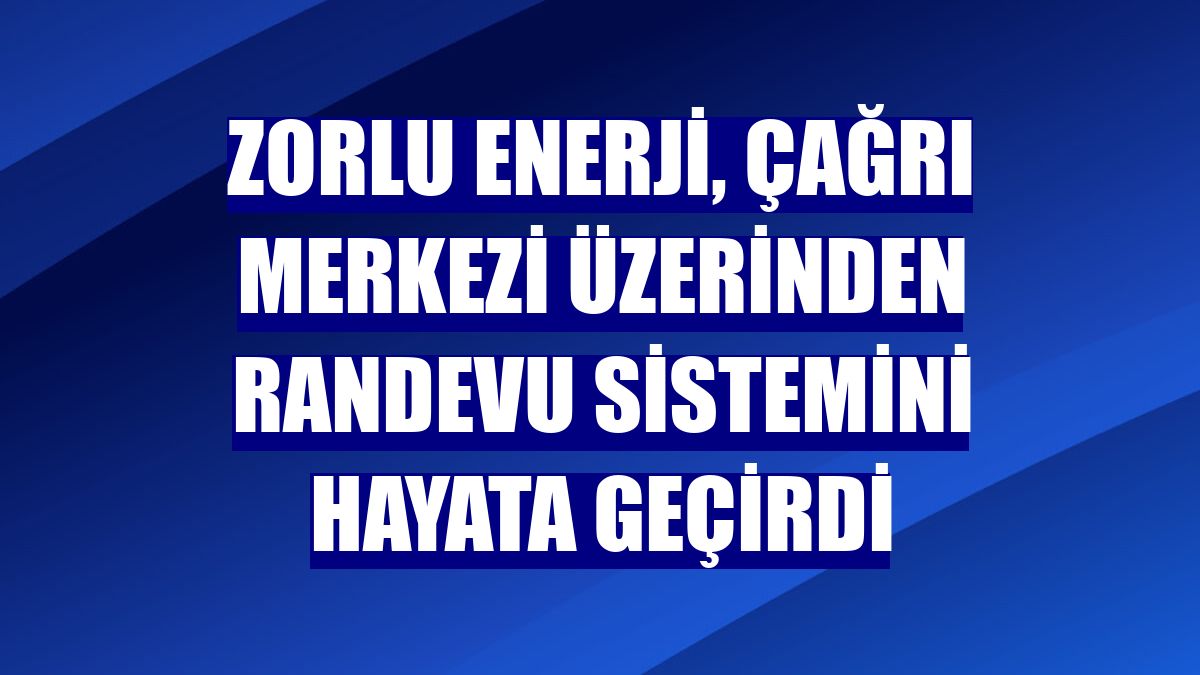 Zorlu Enerji, çağrı merkezi üzerinden randevu sistemini hayata geçirdi