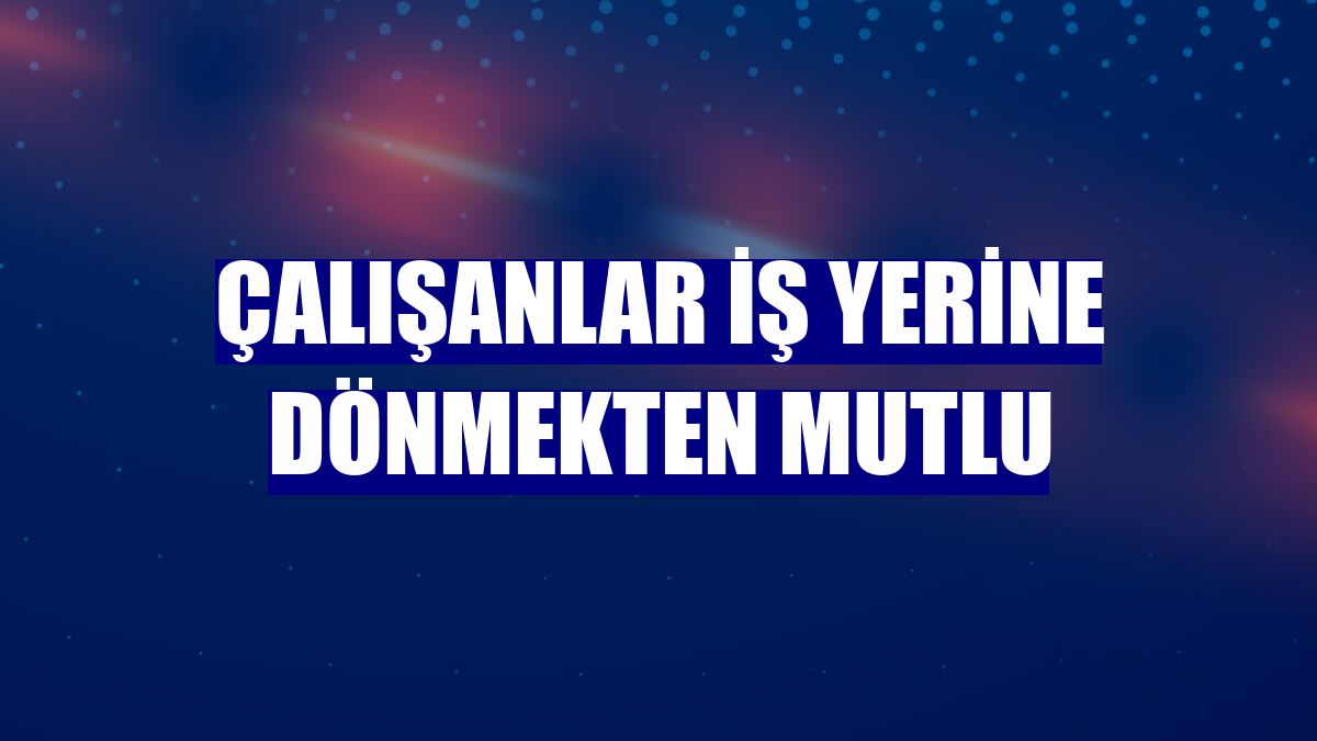 Çalışanlar iş yerine dönmekten mutlu