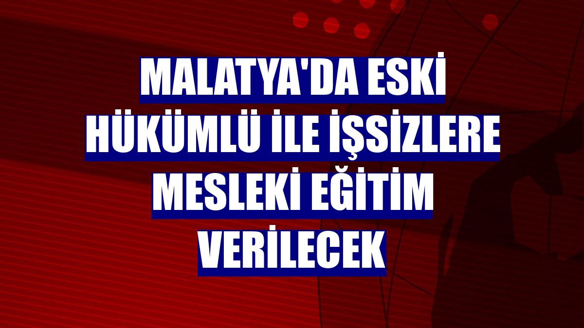 Malatya'da eski hükümlü ile işsizlere mesleki eğitim verilecek