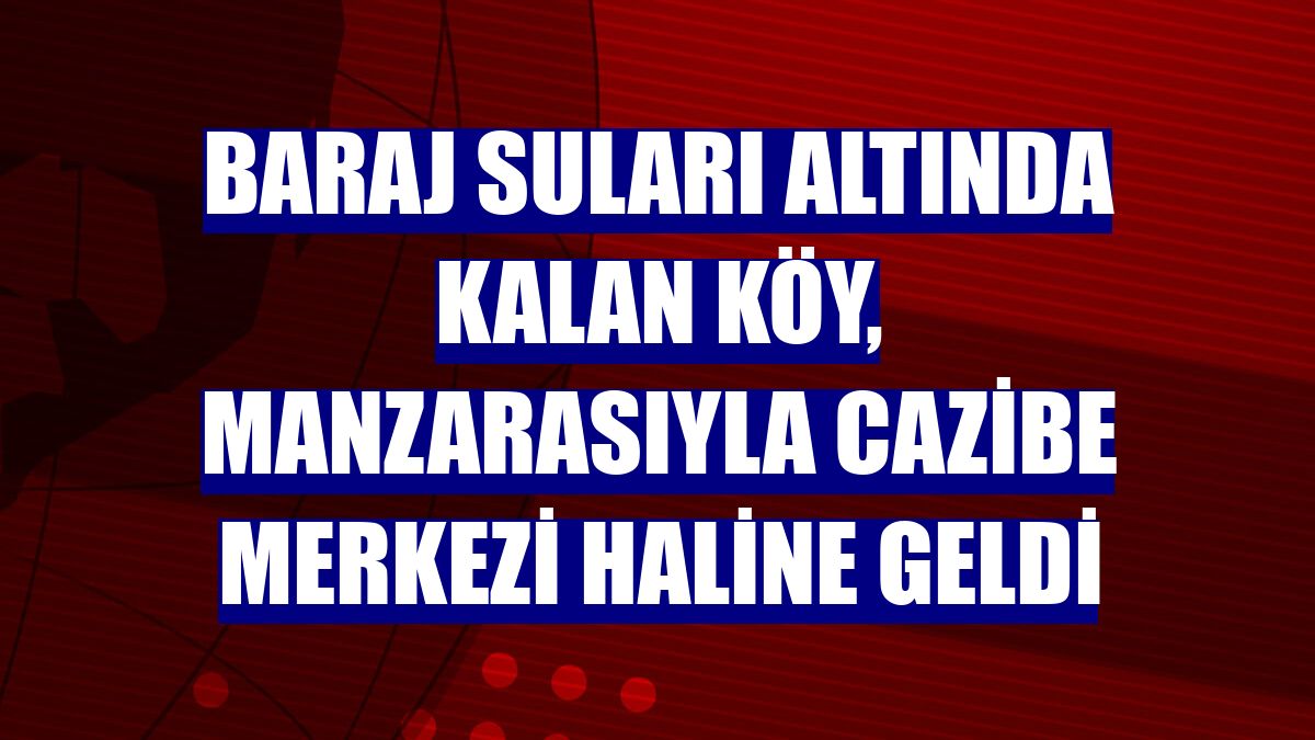 Baraj suları altında kalan köy, manzarasıyla cazibe merkezi haline geldi
