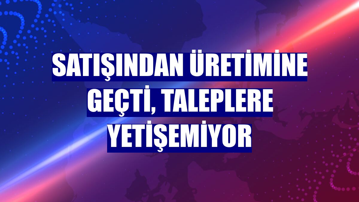 Satışından üretimine geçti, taleplere yetişemiyor