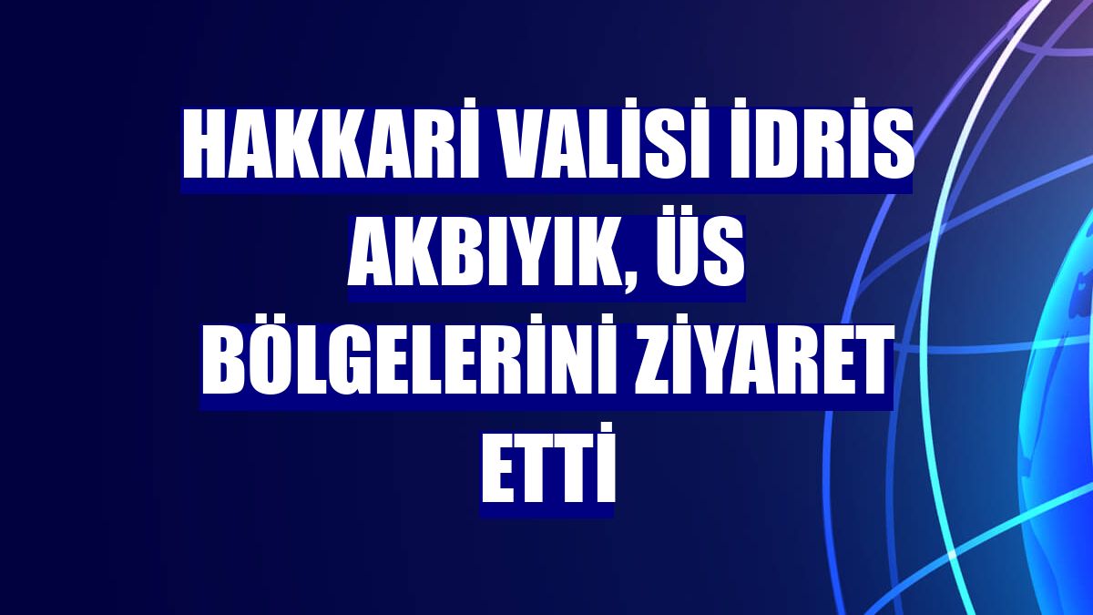 Hakkari Valisi İdris Akbıyık, üs bölgelerini ziyaret etti