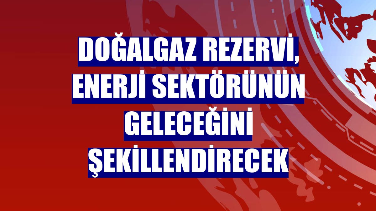 Doğalgaz rezervi, enerji sektörünün geleceğini şekillendirecek