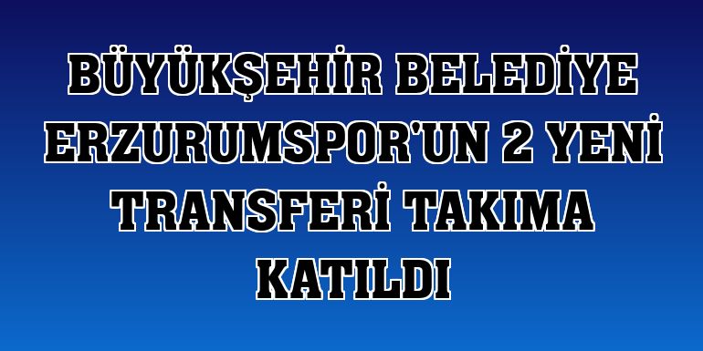 Büyükşehir Belediye Erzurumspor'un 2 yeni transferi takıma katıldı