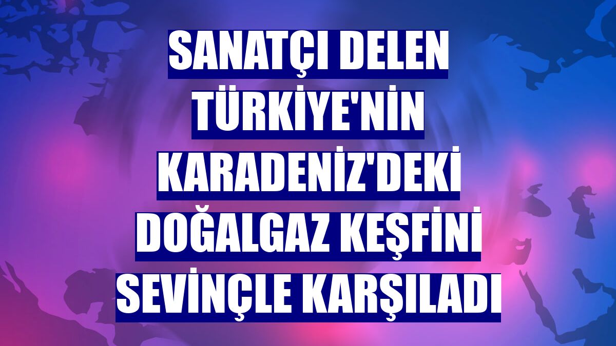 Sanatçı Delen Türkiye'nin Karadeniz'deki doğalgaz keşfini sevinçle karşıladı