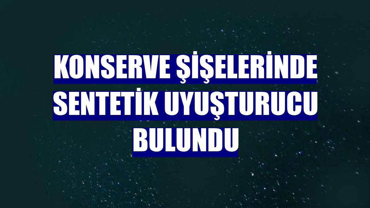 Konserve şişelerinde sentetik uyuşturucu bulundu