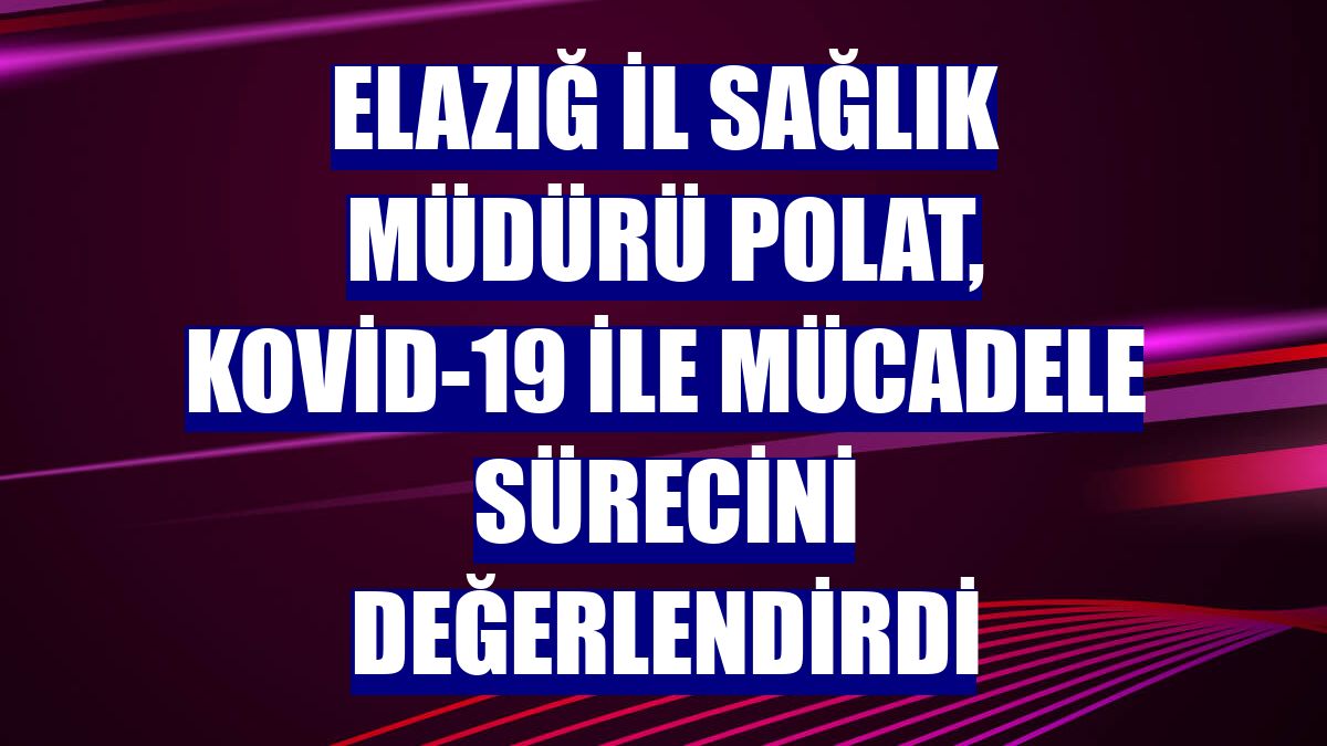 Elazığ İl Sağlık Müdürü Polat, Kovid-19 ile mücadele sürecini değerlendirdi