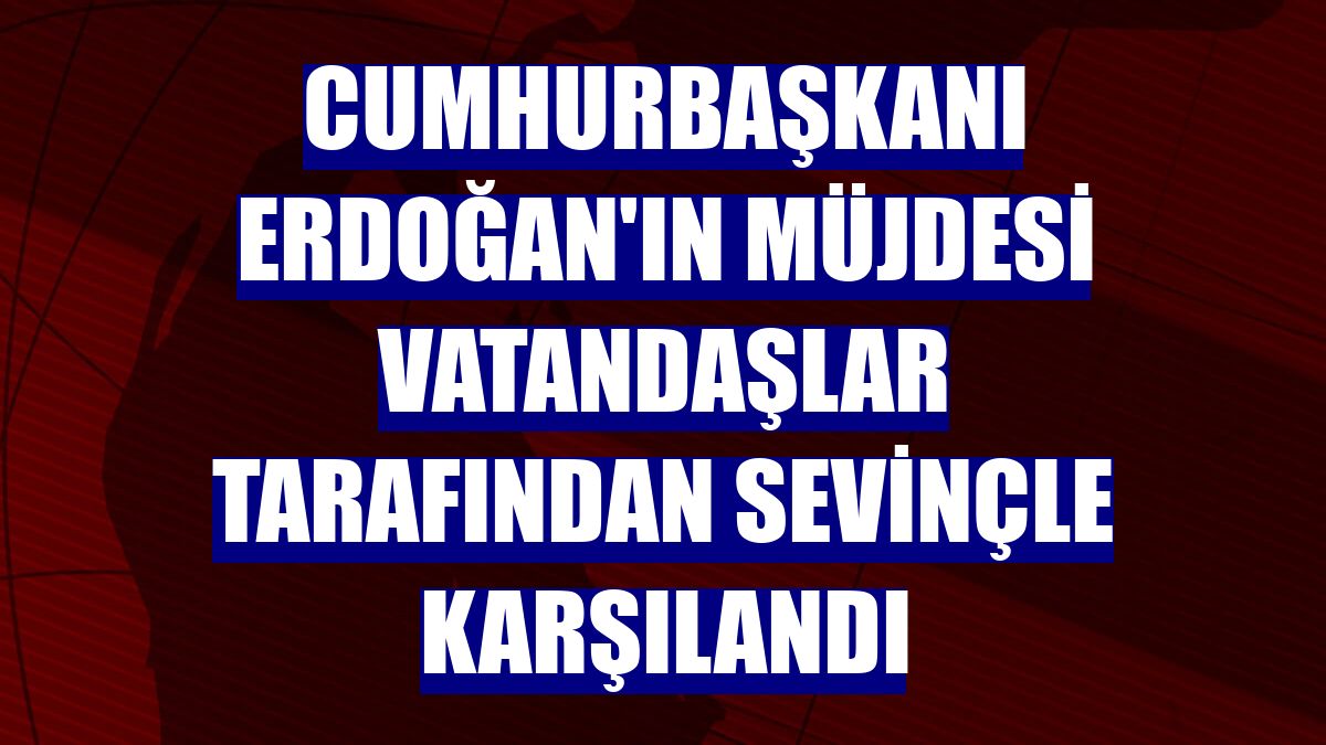 Cumhurbaşkanı Erdoğan'ın müjdesi vatandaşlar tarafından sevinçle karşılandı